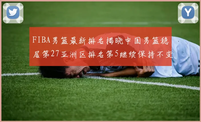 FIBA男篮最新排名揭晓中国男篮稳居第27亚洲区排名第5继续保持不变