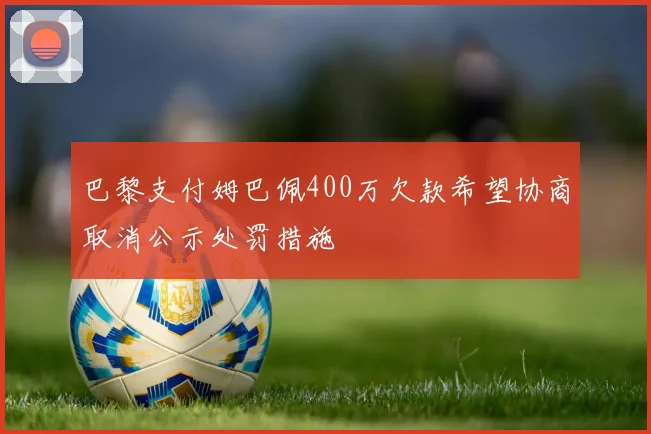 巴黎支付姆巴佩400万欠款希望协商取消公示处罚措施