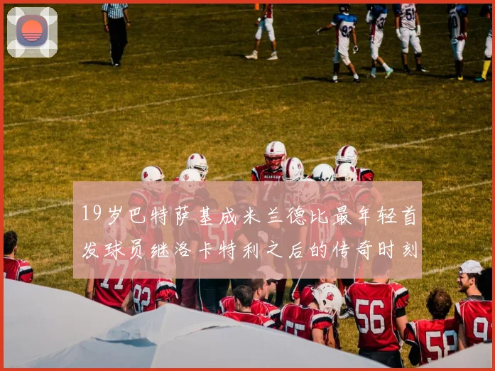 19岁巴特萨基成米兰德比最年轻首发球员继洛卡特利之后的传奇时刻