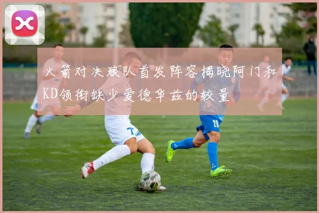 火箭对决狼队首发阵容揭晓阿门和KD领衔缺少爱德华兹的较量