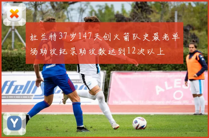 杜兰特37岁147天创火箭队史最老单场助攻纪录助攻数达到12次以上