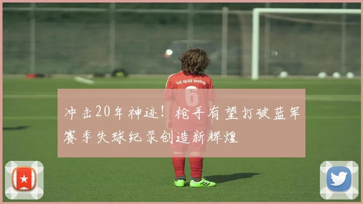 冲击20年神迹！枪手有望打破蓝军赛季失球纪录创造新辉煌