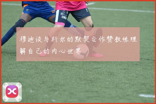 穆迪谈与科尔的默契合作赞教练理解自己的内心世界