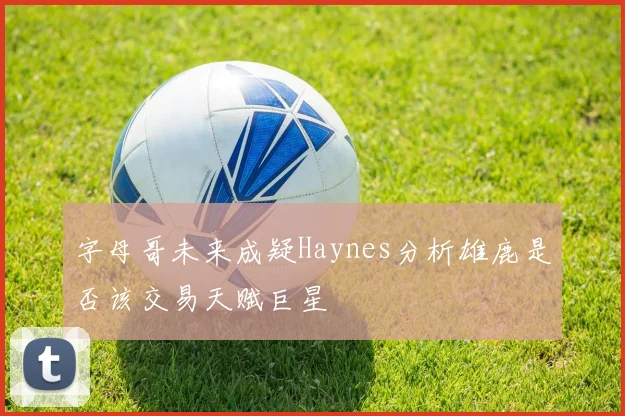 字母哥未来成疑Haynes分析雄鹿是否该交易天赋巨星