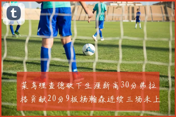 菜鸟理查德砍下生涯新高30分弗拉格贡献20分9板杨瀚森连续三场未上场