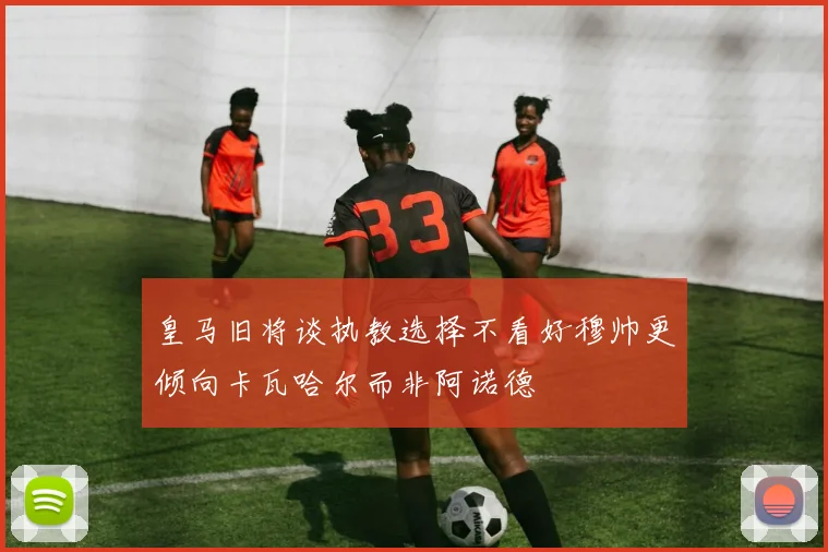 皇马旧将谈执教选择不看好穆帅更倾向卡瓦哈尔而非阿诺德