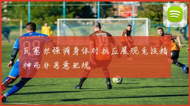 瓦塞尔强调身体对抗应展现竞技精神而非恶意犯规