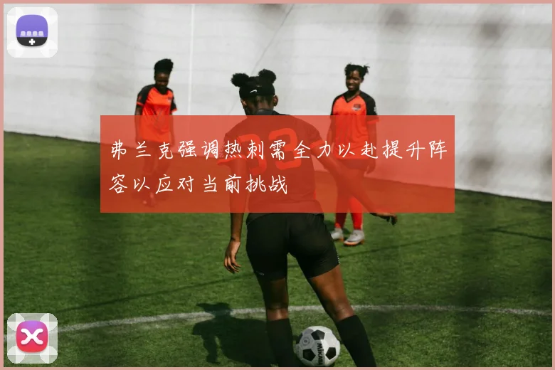 弗兰克强调热刺需全力以赴提升阵容以应对当前挑战
