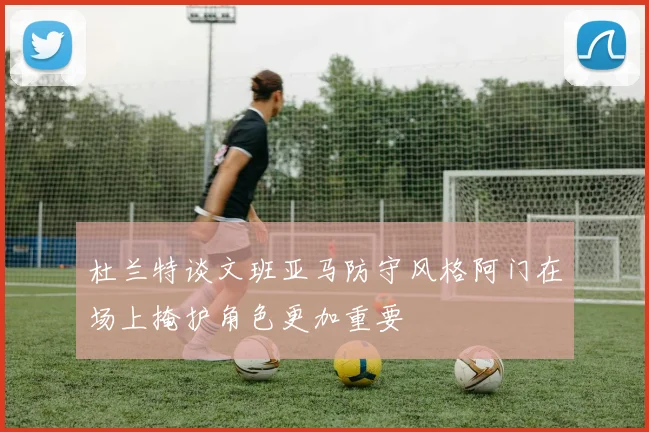 杜兰特谈文班亚马防守风格阿门在场上掩护角色更加重要