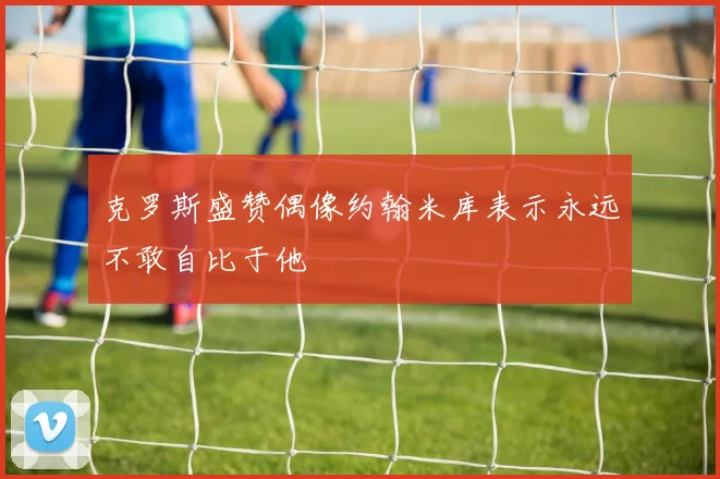 克罗斯盛赞偶像约翰米库表示永远不敢自比于他