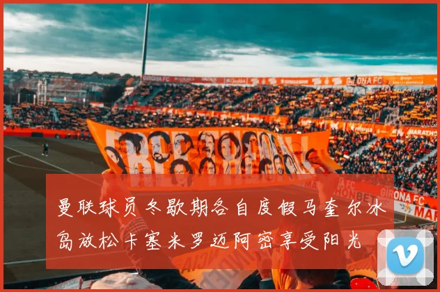 曼联球员冬歇期各自度假马奎尔冰岛放松卡塞米罗迈阿密享受阳光