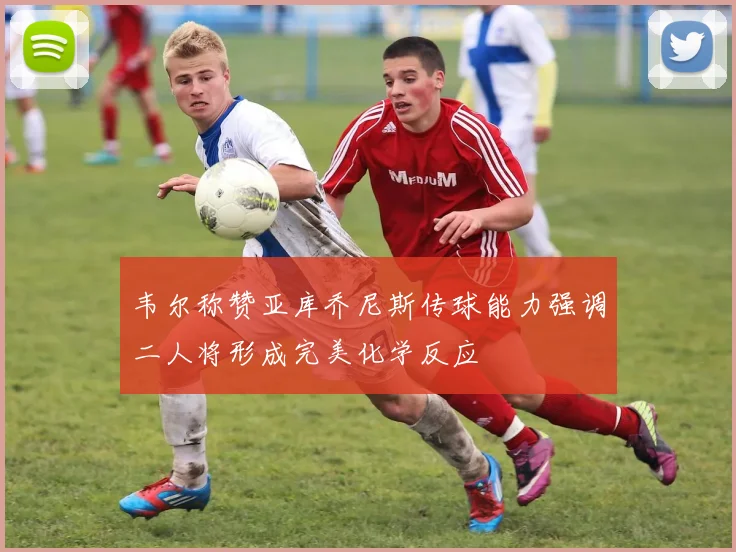 韦尔称赞亚库乔尼斯传球能力强调二人将形成完美化学反应