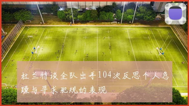 杜兰特谈全队出手104次反思个人急躁与寻求犯规的表现