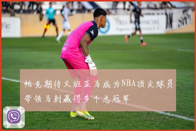 帕克期待文班亚马成为NBA顶尖球员带领马刺赢得多个总冠军