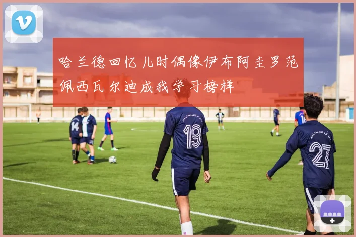 哈兰德回忆儿时偶像伊布阿圭罗范佩西瓦尔迪成我学习榜样