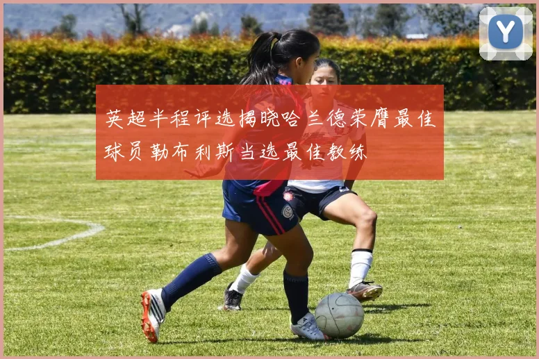 英超半程评选揭晓哈兰德荣膺最佳球员勒布利斯当选最佳教练