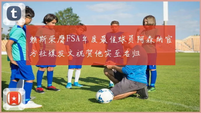 赖斯荣膺FSA年度最佳球员阿森纳官方社媒发文祝贺他实至名归