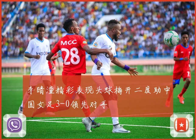 李晴潼精彩表现头球梅开二度助中国女足3-0领先对手