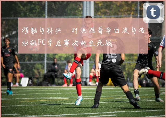 穆勒与孙兴慜对决温哥华白浪与洛杉矶FC季后赛次轮生死战