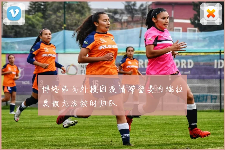 博塔弗戈外援因疫情滞留委内瑞拉度假无法按时归队