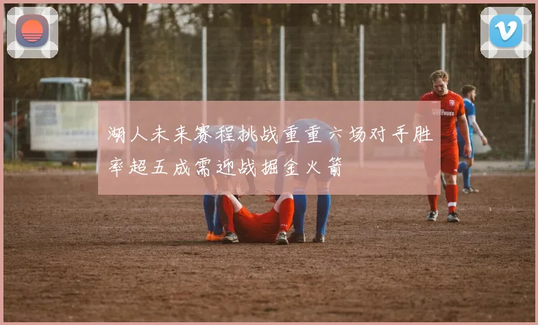 湖人未来赛程挑战重重六场对手胜率超五成需迎战掘金火箭